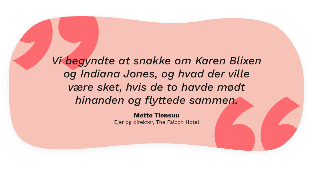 Citat: Vi begyndte at snakke om Karen Blixen og Indiana Jones, og hvad der ville være sket, hvis de to havde mødt hinanden og flyttede sammen.